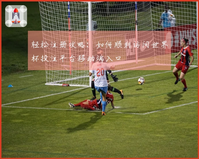 轻松注册攻略：如何顺利访问世界杯投注平台移动端入口